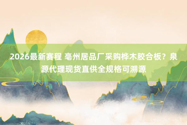 2026最新赛程 亳州居品厂采购桦木胶合板？泉源代理现货直供全规格可溯源
