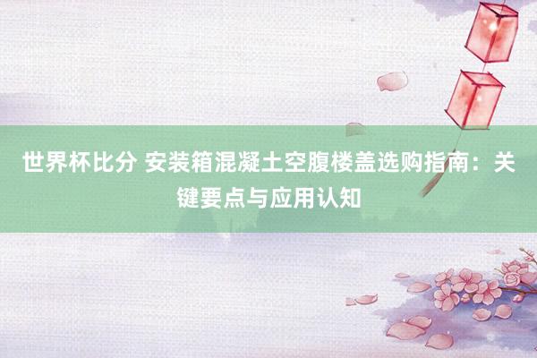 世界杯比分 安装箱混凝土空腹楼盖选购指南：关键要点与应用认知