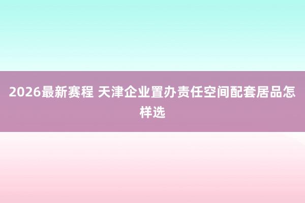 2026最新赛程 天津企业置办责任空间配套居品怎样选