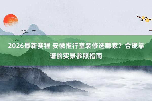 2026最新赛程 安徽推行室装修选哪家？合规靠谱的实景参照指南