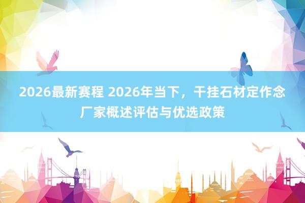 2026最新赛程 2026年当下，干挂石材定作念厂家概述评估与优选政策