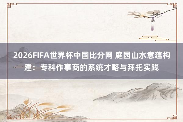 2026FIFA世界杯中国比分网 庭园山水意蕴构建：专科作事商的系统才略与拜托实践