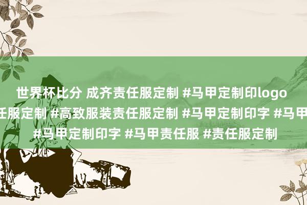 世界杯比分 成齐责任服定制 #马甲定制印logo #马甲定制 #马甲责任服定制 #高致服装责任服定制 #马甲定制印字 #马甲责任服 #责任服定制