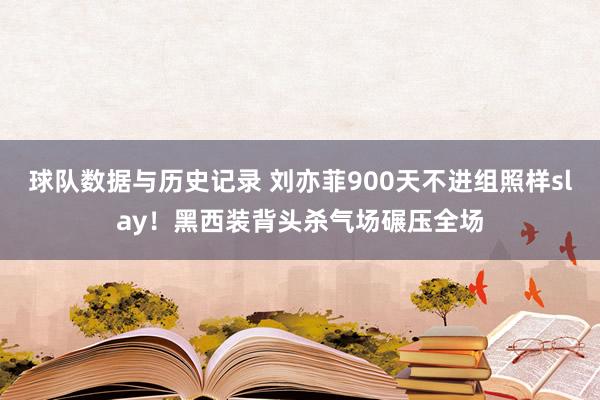 球队数据与历史记录 刘亦菲900天不进组照样slay！黑西装背头杀气场碾压全场