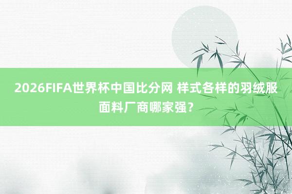 2026FIFA世界杯中国比分网 样式各样的羽绒服面料厂商哪家强？