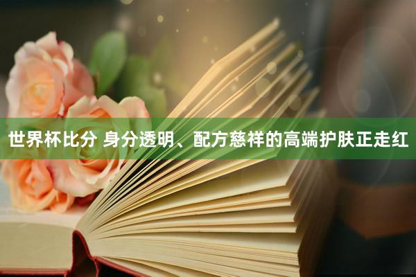 世界杯比分 身分透明、配方慈祥的高端护肤正走红