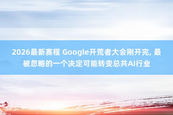 2026最新赛程 Google开荒者大会刚开完， 最被忽略的一个决定可能转变总共AI行业