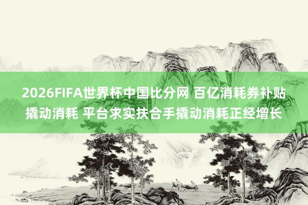 2026FIFA世界杯中国比分网 百亿消耗券补贴撬动消耗 平台求实扶合手撬动消耗正经增长