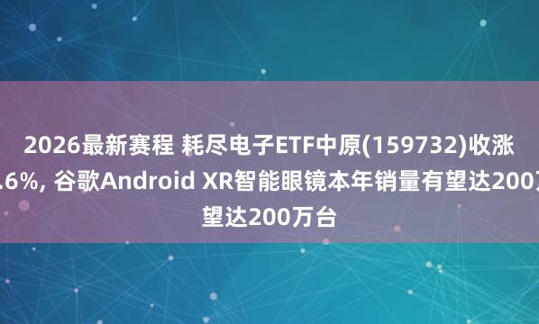 2026最新赛程 耗尽电子ETF中原(159732)收涨超3.6%， 谷歌Android XR智能眼镜本年销量有望达200万台