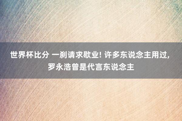 世界杯比分 一刹请求歇业! 许多东说念主用过， 罗永浩曾是代言东说念主