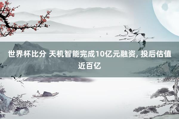 世界杯比分 天机智能完成10亿元融资， 投后估值近百亿