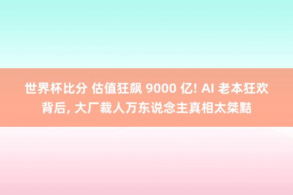 世界杯比分 估值狂飙 9000 亿! AI 老本狂欢背后， 大厂裁人万东说念主真相太桀黠