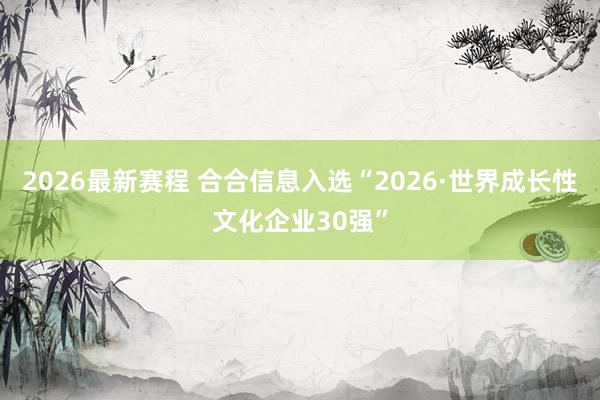 2026最新赛程 合合信息入选“2026·世界成长性文化企业30强”