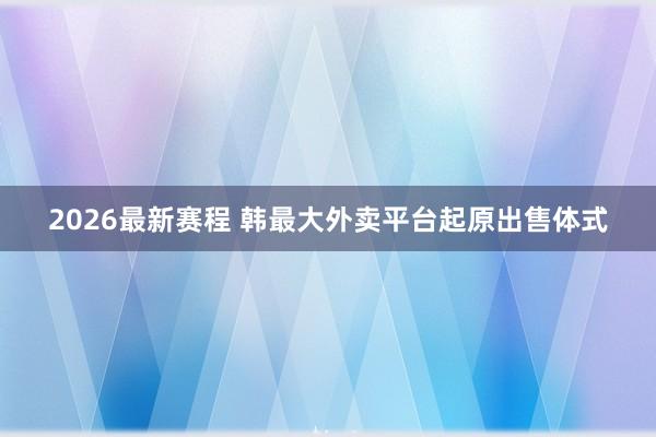 2026最新赛程 韩最大外卖平台起原出售体式