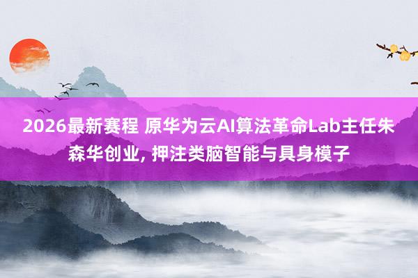 2026最新赛程 原华为云AI算法革命Lab主任朱森华创业， 押注类脑智能与具身模子