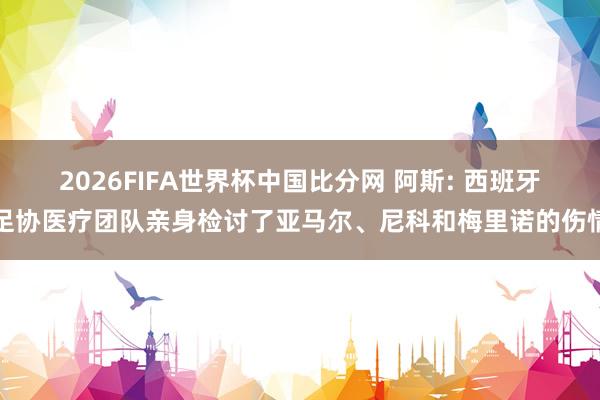 2026FIFA世界杯中国比分网 阿斯: 西班牙足协医疗团队亲身检讨了亚马尔、尼科和梅里诺的伤情