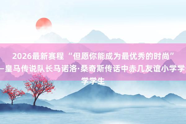 2026最新赛程 “但愿你能成为最优秀的时尚”——皇马传说队长马诺洛·桑奇斯传话中赤几友谊小学学生