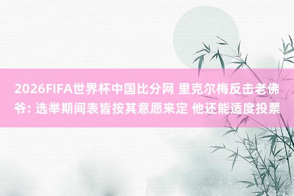 2026FIFA世界杯中国比分网 里克尔梅反击老佛爷: 选举期间表皆按其意愿来定 他还能适度投票