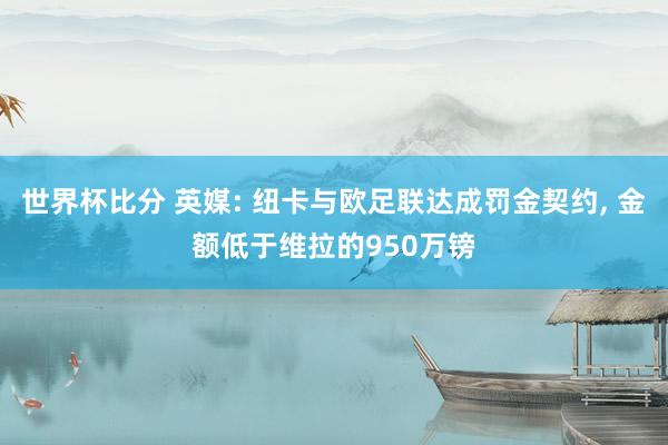 世界杯比分 英媒: 纽卡与欧足联达成罚金契约， 金额低于维拉的950万镑
