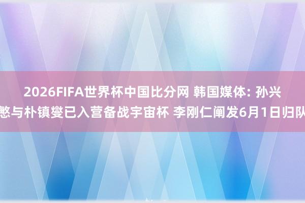 2026FIFA世界杯中国比分网 韩国媒体: 孙兴慜与朴镇燮已入营备战宇宙杯 李刚仁阐发6月1日归队