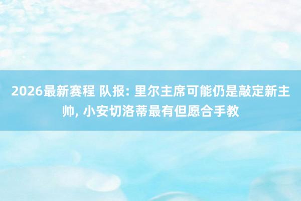 2026最新赛程 队报: 里尔主席可能仍是敲定新主帅， 小安切洛蒂最有但愿合手教