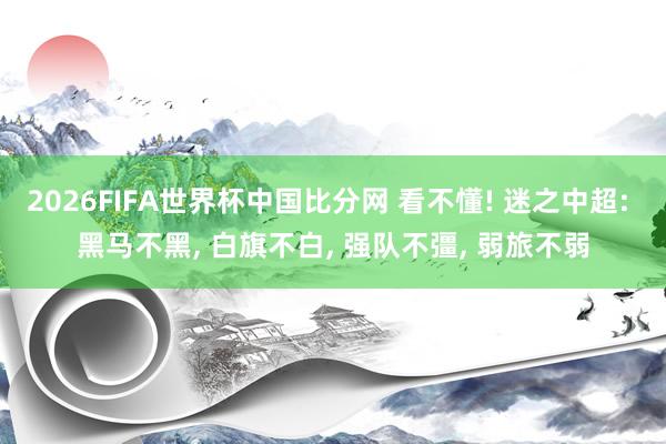 2026FIFA世界杯中国比分网 看不懂! 迷之中超: 黑马不黑， 白旗不白， 强队不彊， 弱旅不弱