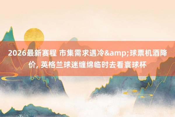 2026最新赛程 市集需求遇冷&球票机酒降价， 英格兰球迷缠绵临时去看寰球杯