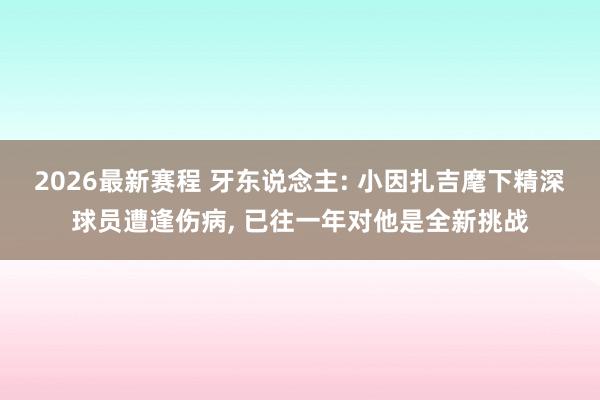 2026最新赛程 牙东说念主: 小因扎吉麾下精深球员遭逢伤病， 已往一年对他是全新挑战