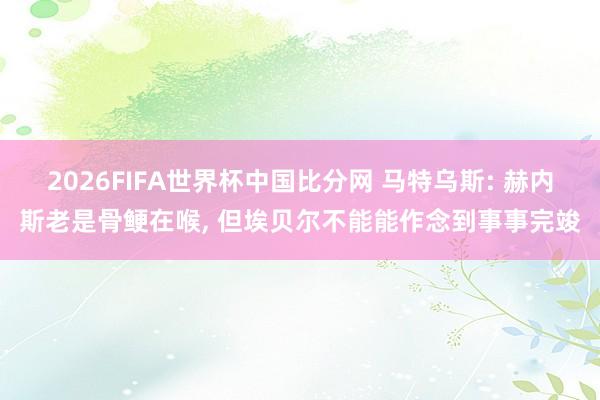 2026FIFA世界杯中国比分网 马特乌斯: 赫内斯老是骨鲠在喉， 但埃贝尔不能能作念到事事完竣