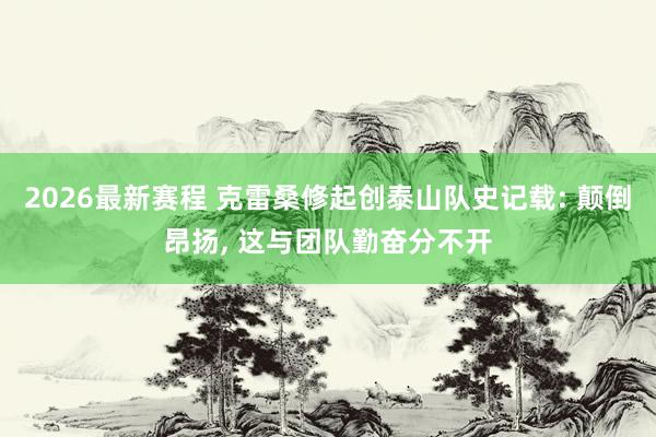 2026最新赛程 克雷桑修起创泰山队史记载: 颠倒昂扬， 这与团队勤奋分不开