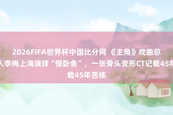 2026FIFA世界杯中国比分网 《主角》戏曲总参谋人李梅上海演绎“慢卧鱼”，一张骨头变形CT记载45年苦练