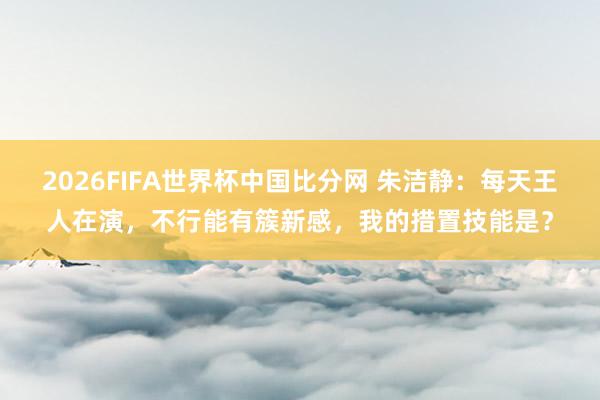 2026FIFA世界杯中国比分网 朱洁静：每天王人在演，不行能有簇新感，我的措置技能是？