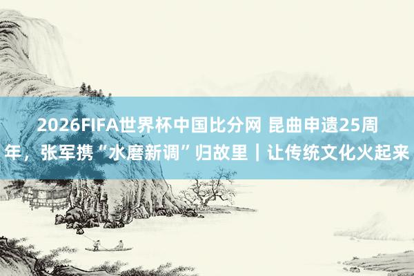 2026FIFA世界杯中国比分网 昆曲申遗25周年，张军携“水磨新调”归故里｜让传统文化火起来