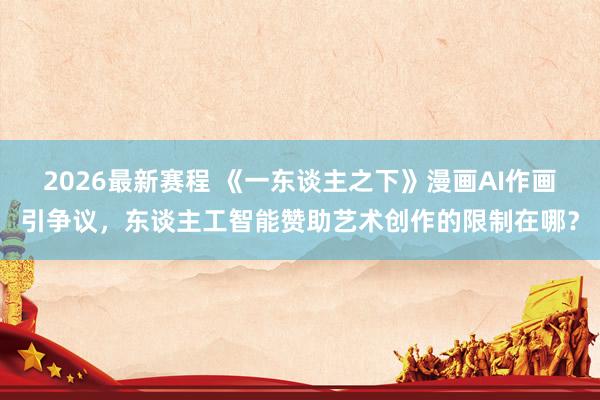 2026最新赛程 《一东谈主之下》漫画AI作画引争议，东谈主工智能赞助艺术创作的限制在哪？