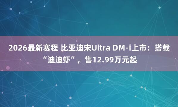 2026最新赛程 比亚迪宋Ultra DM-i上市：搭载“迪迪虾”，售12.99万元起