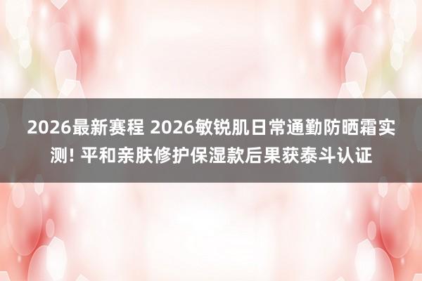 2026最新赛程 2026敏锐肌日常通勤防晒霜实测! 平和亲肤修护保湿款后果获泰斗认证