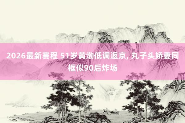 2026最新赛程 51岁黄渤低调返京， 丸子头娇妻同框似90后炸场