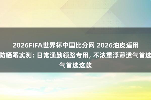 2026FIFA世界杯中国比分网 2026油皮适用知晓防晒霜实测: 日常通勤领路专用， 不浓重浮薄透气首选这款