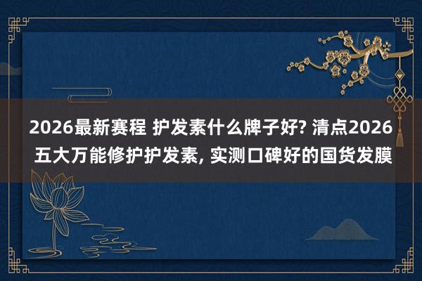 2026最新赛程 护发素什么牌子好? 清点2026 五大万能修护护发素， 实测口碑好的国货发膜