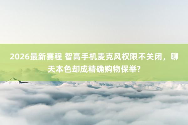 2026最新赛程 智高手机麦克风权限不关闭，聊天本色却成精确购物保举?