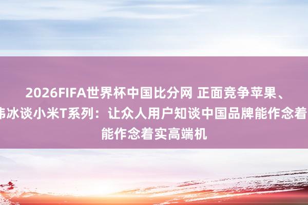 2026FIFA世界杯中国比分网 正面竞争苹果、三星!卢伟冰谈小米T系列：让众人用户知谈中国品牌能作念着实高端机