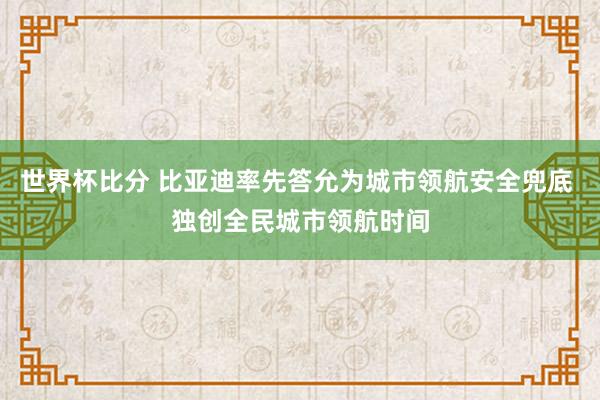 世界杯比分 比亚迪率先答允为城市领航安全兜底 独创全民城市领航时间