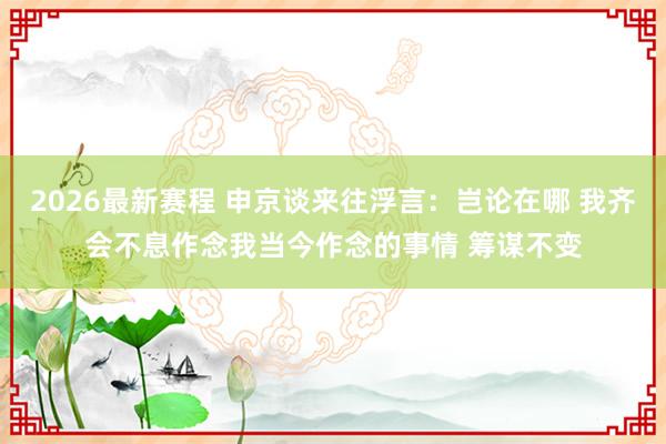 2026最新赛程 申京谈来往浮言：岂论在哪 我齐会不息作念我当今作念的事情 筹谋不变