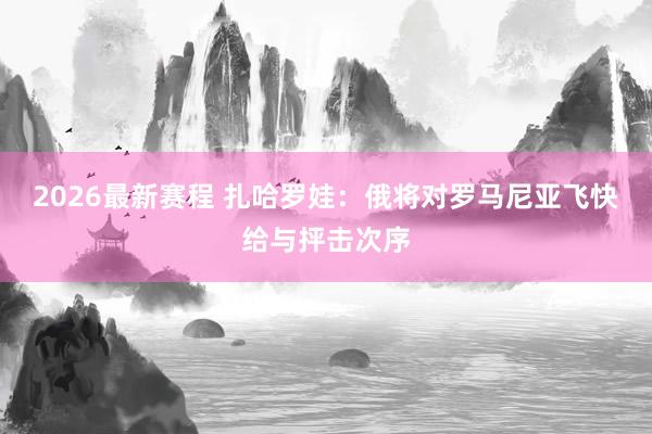 2026最新赛程 扎哈罗娃：俄将对罗马尼亚飞快给与抨击次序