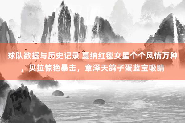 球队数据与历史记录 戛纳红毯女星个个风情万种，贝拉惊艳暴击，章泽天鸽子蛋蓝宝吸睛