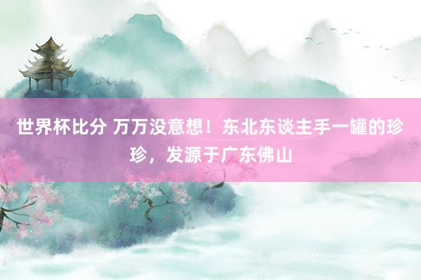 世界杯比分 万万没意想！东北东谈主手一罐的珍珍，发源于广东佛山