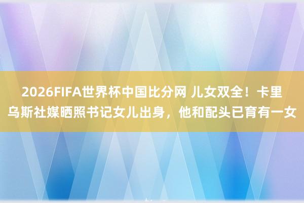 2026FIFA世界杯中国比分网 儿女双全！卡里乌斯社媒晒照书记女儿出身，他和配头已育有一女