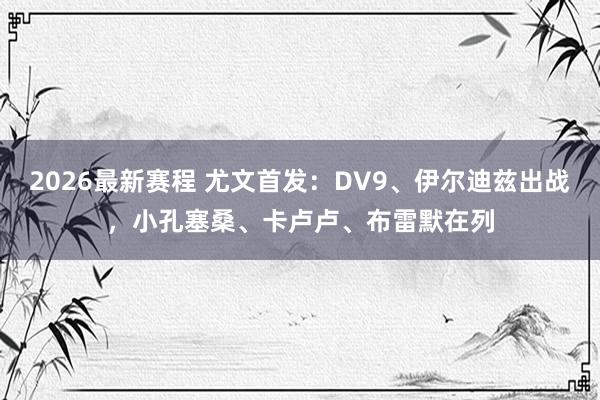 2026最新赛程 尤文首发：DV9、伊尔迪兹出战，小孔塞桑、卡卢卢、布雷默在列