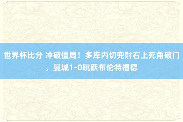 世界杯比分 冲破僵局！多库内切兜射右上死角破门，曼城1-0跳跃布伦特福德