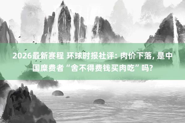 2026最新赛程 环球时报社评: 肉价下落， 是中国糜费者“舍不得费钱买肉吃”吗?